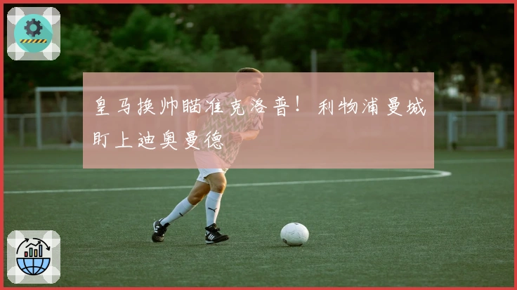 皇马换帅瞄准克洛普！利物浦曼城盯上迪奥曼德