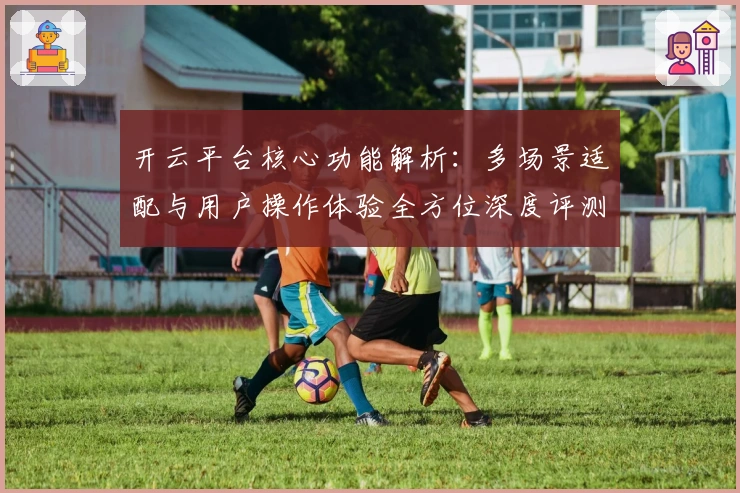 开云平台核心功能解析：多场景适配与用户操作体验全方位深度评测