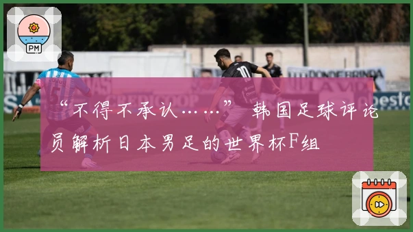 “不得不承认……” 韩国足球评论员解析日本男足的世界杯F组