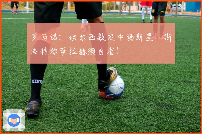 罗马诺：切尔西敲定中场新星！斯洛特称萨拉赫须自省！