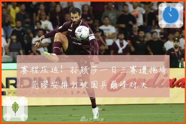 赛程压迫！孙颖莎一日三赛遭拖垮，荒谬安排打破国乒巅峰对决