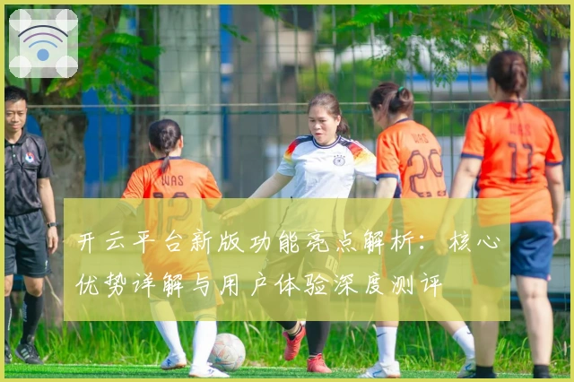 开云平台新版功能亮点解析：核心优势详解与用户体验深度测评