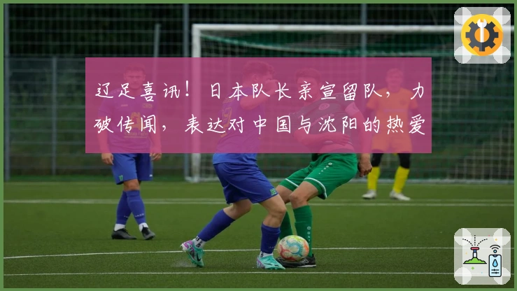 辽足喜讯!日本队长亲宣留队,力破传闻,表达对中国与沈阳的热爱