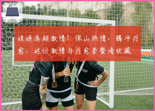 追逐滇超激情!保山热情,腾冲疗愈,这份激情与疗愈套餐请收藏