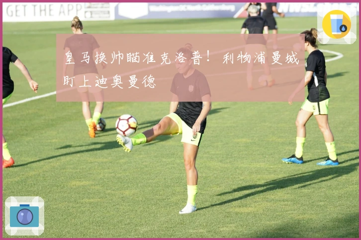 皇马换帅瞄准克洛普！利物浦曼城盯上迪奥曼德