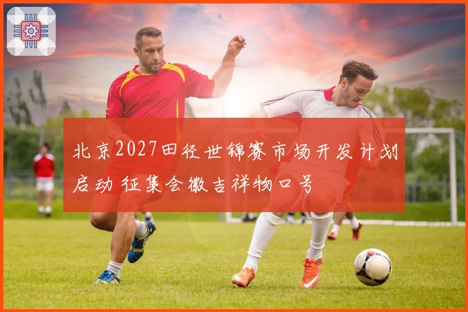 北京2027田径世锦赛市场开发计划启动 征集会徽吉祥物口号